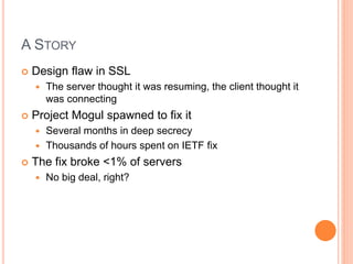 A STORY
 Design flaw in SSL
 The server thought it was resuming, the client thought it
was connecting
 Project Mogul spawned to fix it
 Several months in deep secrecy
 Thousands of hours spent on IETF fix
 The fix broke <1% of servers
 No big deal, right?
 