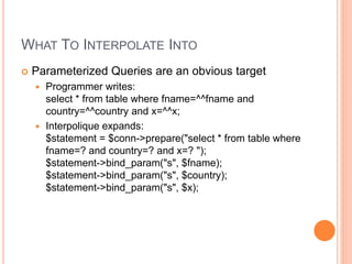 WHAT TO INTERPOLATE INTO
 Parameterized Queries are an obvious target
 Programmer writes:
select * from table where fname=^^fname and
country=^^country and x=^^x;
 Interpolique expands:
$statement = $conn->prepare("select * from table where
fname=? and country=? and x=? ");
$statement->bind_param("s", $fname);
$statement->bind_param("s", $country);
$statement->bind_param("s", $x);
 