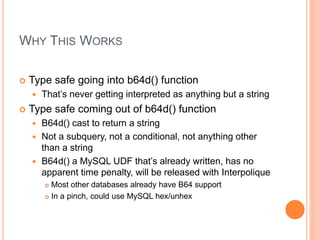 WHY THIS WORKS
 Type safe going into b64d() function
 That’s never getting interpreted as anything but a string
 Type safe coming out of b64d() function
 B64d() cast to return a string
 Not a subquery, not a conditional, not anything other
than a string
 B64d() a MySQL UDF that’s already written, has no
apparent time penalty, will be released with Interpolique
 Most other databases already have B64 support
 In a pinch, could use MySQL hex/unhex
 