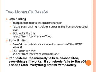 TWO MODES OF BASE64
 Late binding
 Interpolation inserts the Base64 handler
 Text is plain until right before it crosses the frontend/backend
layer
 SQL looks like this:
select * from foo where x=^^foo;
 Early Binding
 Base64 the variable as soon as it comes in off the HTTP
request
 SQL looks like this:
select * from foo where x=b64d($foo);
 Pen testers: If somebody fails to escape $foo,
everything still works. If somebody fails to Base64
Encode $foo, everything breaks immediately
 
