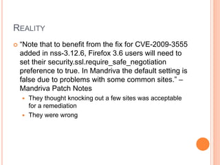 REALITY
 “Note that to benefit from the fix for CVE-2009-3555
added in nss-3.12.6, Firefox 3.6 users will need to
set their security.ssl.require_safe_negotiation
preference to true. In Mandriva the default setting is
false due to problems with some common sites.” –
Mandriva Patch Notes
 They thought knocking out a few sites was acceptable
for a remediation
 They were wrong
 