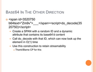 BASE64 IN THE OTHER DIRECTION
 <span id=3520750
b64text="Zm9v">___</span><script>do_decode(35
20750)</script>
 Create a SPAN with a random ID and a dynamic
attribute that contains its base64’d content
 Call do_decode with that ID, which can now look up the
element in O(1) time
 Use this construction to retain streamability
 Thank/Blame CP for this
 