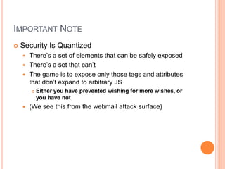 IMPORTANT NOTE
 Security Is Quantized
 There’s a set of elements that can be safely exposed
 There’s a set that can’t
 The game is to expose only those tags and attributes
that don’t expand to arbitrary JS
 Either you have prevented wishing for more wishes, or
you have not
 (We see this from the webmail attack surface)
 