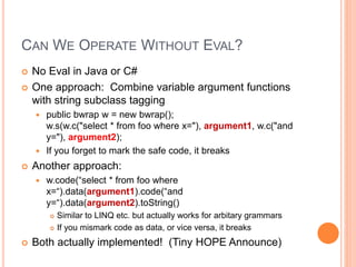 CAN WE OPERATE WITHOUT EVAL?
 No Eval in Java or C#
 One approach: Combine variable argument functions
with string subclass tagging
 public bwrap w = new bwrap();
w.s(w.c("select * from foo where x="), argument1, w.c("and
y="), argument2);
 If you forget to mark the safe code, it breaks
 Another approach:
 w.code(“select * from foo where
x=“).data(argument1).code(“and
y=“).data(argument2).toString()
 Similar to LINQ etc. but actually works for arbitary grammars
 If you mismark code as data, or vice versa, it breaks
 Both actually implemented! (Tiny HOPE Announce)
 
