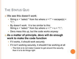 THE STATUS QUO
 We see this doesn’t work:
 String s = “select * from foo where x = ”“ + escape(s) +
“”;”;
 By doesn’t work: It is too similar to this:
String s = “select * from foo where x = ”“ + s + “”;”;
 Devs mess this up, but the code works anyway
 As a matter of principle, devs will do enough
work to make the code function
 If it works, it should work securely
 If it isn’t working securely, it shouldn’t be working at all
 The trick is to not make it easier to get around the security,
than it is to do things right
 