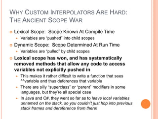 WHY CUSTOM INTERPOLATORS ARE HARD:
THE ANCIENT SCOPE WAR
 Lexical Scope: Scope Known At Compile Time
 Variables are “pushed” into child scopes
 Dynamic Scope: Scope Determined At Run Time
 Variables are “pulled” by child scopes
 Lexical scope has won, and has systematically
removed methods that allow any code to access
variables not explicitly pushed in
 This makes it rather difficult to write a function that sees
^^variable and thus deferences that variable
 There are silly “superclass” or “parent” modifiers in some
languages, but they’re all special case
 In Java and C#, they went so far as to leave local variables
unnamed on the stack, so you couldn’t just hop into previous
stack frames and dereference from there!
 