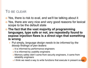 TO BE CLEAR
 Yes, there is risk to eval, and we’ll be talking about it
 Yes, there are very nice and very good reasons for lexical
scope to be the default state
 The fact that the vast majority of programming
languages, type safe or not, are repeatedly found to
expose injection flaws is a direct sign that something
is wrong
 Put simply, language design needs to be informed by the
bloody findings of pen testers
 It is informed by performance engineers
 It is informed by usability engineers
 Memory safety didn’t come from security engineers, it came from
reliability engineers
 I think we need a way to write functions that execute in present scope
 