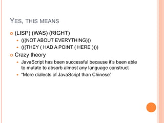 YES, THIS MEANS
 (LISP) (WAS) (RIGHT)
 (((NOT ABOUT EVERYTHING)))
 (((THEY ( HAD A POINT ( HERE ))))
 Crazy theory
 JavaScript has been successful because it’s been able
to mutate to absorb almost any language construct
 “More dialects of JavaScript than Chinese”
 