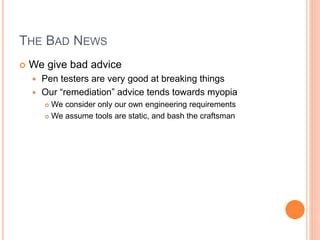 THE BAD NEWS
 We give bad advice
 Pen testers are very good at breaking things
 Our “remediation” advice tends towards myopia
 We consider only our own engineering requirements
 We assume tools are static, and bash the craftsman
 