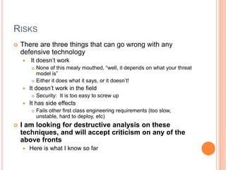 RISKS
 There are three things that can go wrong with any
defensive technology
 It doesn’t work
 None of this mealy mouthed, “well, it depends on what your threat
model is”
 Either it does what it says, or it doesn’t!
 It doesn’t work in the field
 Security: It is too easy to screw up
 It has side effects
 Fails other first class engineering requirements (too slow,
unstable, hard to deploy, etc)
 I am looking for destructive analysis on these
techniques, and will accept criticism on any of the
above fronts
 Here is what I know so far
 