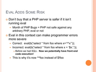 EVAL ADDS SOME RISK
 Don’t buy that a PHP server is safer if it isn’t
running eval
 Month of PHP Bugs = PHP not safe against any
arbitrary PHP, eval or not
 Eval in this context can make programmer errors
more severe
 Correct: eval(b(“select * from foo where x=‘^^x’”));
 Incorrect: eval(b(“select * from foo where x = ‘$x’;”));
 Before we had SQLi. Now we potentially have front end
code execution!
 This is why it’s now ^^foo instead of $!foo
 