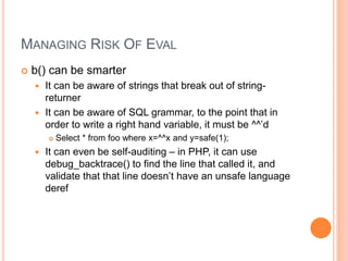 MANAGING RISK OF EVAL
 b() can be smarter
 It can be aware of strings that break out of string-
returner
 It can be aware of SQL grammar, to the point that in
order to write a right hand variable, it must be ^^’d
 Select * from foo where x=^^x and y=safe(1);
 It can even be self-auditing – in PHP, it can use
debug_backtrace() to find the line that called it, and
validate that that line doesn’t have an unsafe language
deref
 