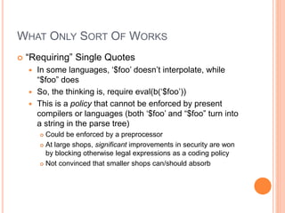 WHAT ONLY SORT OF WORKS
 “Requiring” Single Quotes
 In some languages, ‘$foo’ doesn’t interpolate, while
“$foo” does
 So, the thinking is, require eval(b(‘$foo’))
 This is a policy that cannot be enforced by present
compilers or languages (both ‘$foo’ and “$foo” turn into
a string in the parse tree)
 Could be enforced by a preprocessor
 At large shops, significant improvements in security are won
by blocking otherwise legal expressions as a coding policy
 Not convinced that smaller shops can/should absorb
 