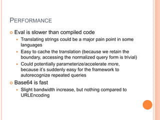 PERFORMANCE
 Eval is slower than compiled code
 Translating strings could be a major pain point in some
languages
 Easy to cache the translation (because we retain the
boundary, accessing the normalized query form is trivial)
 Could potentially parameterize/accelerate more,
because it’s suddenly easy for the framework to
autorecognize repeated queries
 Base64 is fast
 Slight bandwidth increase, but nothing compared to
URLEncoding
 
