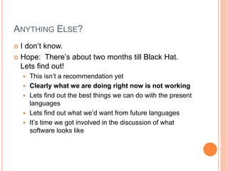 ANYTHING ELSE?
 I don’t know.
 Hope: There’s about two months till Black Hat.
Lets find out!
 This isn’t a recommendation yet
 Clearly what we are doing right now is not working
 Lets find out the best things we can do with the present
languages
 Lets find out what we’d want from future languages
 It’s time we got involved in the discussion of what
software looks like
 