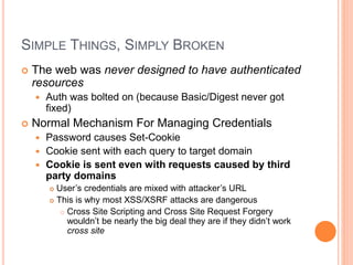 SIMPLE THINGS, SIMPLY BROKEN
 The web was never designed to have authenticated
resources
 Auth was bolted on (because Basic/Digest never got
fixed)
 Normal Mechanism For Managing Credentials
 Password causes Set-Cookie
 Cookie sent with each query to target domain
 Cookie is sent even with requests caused by third
party domains
 User’s credentials are mixed with attacker’s URL
 This is why most XSS/XSRF attacks are dangerous
 Cross Site Scripting and Cross Site Request Forgery
wouldn’t be nearly the big deal they are if they didn’t work
cross site
 