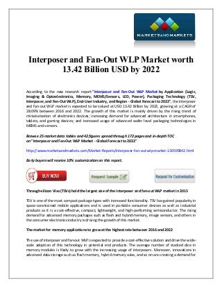 Interposer and Fan-Out WLP Market worth
13.42 Billion USD by 2022
According to the new research report "Interposer and Fan-Out WLP Market by Application (Logic,
Imaging & Optoelectronics, Memory, MEMS/Sensors, LED, Power), Packaging Technology (TSV,
Interposer, and Fan-Out WLP), End-User Industry, and Region - Global Forecast to 2022", the interposer
and fan-out WLP market is expected to be valued at USD 13.42 Billion by 2022, growing at a CAGR of
28.09% between 2016 and 2022. The growth of this market is mainly driven by the rising trend of
miniaturization of electronics devices; increasing demand for advanced architecture in smartphones,
tablets, and gaming devices; and increased usage of advanced wafer level packaging technologies in
MEMS and sensors.
Browse 25 market data tables and 42 figures spread through 172 pages and in-depth TOC
on "Interposer and Fan-Out WLP Market - Global Forecast to 2022"
http://www.marketsandmarkets.com/Market-Reports/interposer-fan-out-wlp-market-130599842.html
Early buyers will receive 10% customization on this report.
Through-silicon Vias (TSVs) held the largest size of the interposer and fan-out WLP market in 2015
TSV is one of the most compact package types with increased functionality. TSV has gained popularity in
space-constrained mobile applications and is used in portable consumer devices as well as industrial
products as it is a cost-effective, compact, lightweight, and high-performing semiconductor. The rising
demand for advanced memory packages such as flash and hybrid memory, image sensors, and others in
the consumer electronics industry is driving the growth of this market.
The market for memory applications to grow at the highest rate between 2016 and 2022
The use of interposer and fan-out WLP is expected to provide a cost-effective solution and drive the wide-
scale adoption of this technology in potential end products. The average number of stacked dice in
memory modules is likely to grow with the increasing usage of interposers. Moreover, innovations in
advanced data storage such as flash memory, hybrid memory cube, and so on are creating a demand for
 