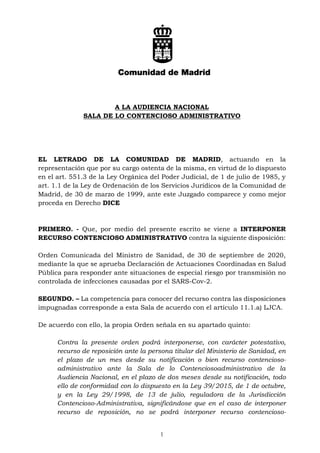1
A LA AUDIENCIA NACIONAL
SALA DE LO CONTENCIOSO ADMINISTRATIVO
EL LETRADO DE LA COMUNIDAD DE MADRID, actuando en la
representación que por su cargo ostenta de la misma, en virtud de lo dispuesto
en el art. 551.3 de la Ley Orgánica del Poder Judicial, de 1 de julio de 1985, y
art. 1.1 de la Ley de Ordenación de los Servicios Jurídicos de la Comunidad de
Madrid, de 30 de marzo de 1999, ante este Juzgado comparece y como mejor
proceda en Derecho DICE
PRIMERO. - Que, por medio del presente escrito se viene a INTERPONER
RECURSO CONTENCIOSO ADMINISTRATIVO contra la siguiente disposición:
Orden Comunicada del Ministro de Sanidad, de 30 de septiembre de 2020,
mediante la que se aprueba Declaración de Actuaciones Coordinadas en Salud
Pública para responder ante situaciones de especial riesgo por transmisión no
controlada de infecciones causadas por el SARS-Cov-2.
SEGUNDO. – La competencia para conocer del recurso contra las disposiciones
impugnadas corresponde a esta Sala de acuerdo con el artículo 11.1.a) LJCA.
De acuerdo con ello, la propia Orden señala en su apartado quinto:
Contra la presente orden podrá interponerse, con carácter potestativo,
recurso de reposición ante la persona titular del Ministerio de Sanidad, en
el plazo de un mes desde su notificación o bien recurso contencioso-
administrativo ante la Sala de lo Contenciosoadministrativo de la
Audiencia Nacional, en el plazo de dos meses desde su notificación, todo
ello de conformidad con lo dispuesto en la Ley 39/2015, de 1 de octubre,
y en la Ley 29/1998, de 13 de julio, reguladora de la Jurisdicción
Contencioso-Administrativa, significándose que en el caso de interponer
recurso de reposición, no se podrá interponer recurso contencioso-
 