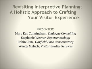 Revisiting Interpretive Planning;  A Holistic Approach to Crafting  Your Visitor Experience PRESENTERS Mary Kay Cunningham,  Dialogue Consulting Stephanie Weaver,  Experienceology Robin Cline , Garfield Park Conservatory Wendy Meluch , Visitor Studies Services 
