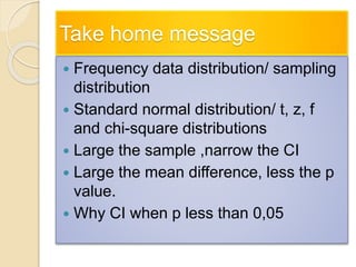 Take home message
 Frequency data distribution/ sampling
distribution
 Standard normal distribution/ t, z, f
and chi-square distributions
 Large the sample ,narrow the CI
 Large the mean difference, less the p
value.
 Why CI when p less than 0,05
 