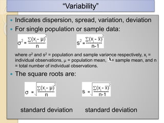 “Variability”
 Indicates dispersion, spread, variation, deviation
 For single population or sample data:
where σ2 and s2 = population and sample variance respectively, xi =
individual observations, μ = population mean, = sample mean, and n
= total number of individual observations.
 The square roots are:
standard deviation standard deviation
 