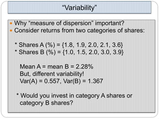 “Variability”
 Why “measure of dispersion” important?
 Consider returns from two categories of shares:
* Shares A (%) = {1.8, 1.9, 2.0, 2.1, 3.6}
* Shares B (%) = {1.0, 1.5, 2.0, 3.0, 3.9}
Mean A = mean B = 2.28%
But, different variability!
Var(A) = 0.557, Var(B) = 1.367
* Would you invest in category A shares or
category B shares?
 