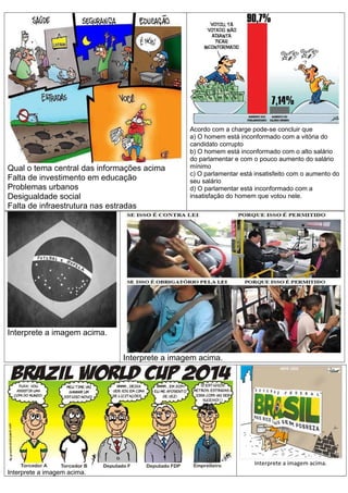 Qual o tema central das informações acima
Falta de investimento em educação
Problemas urbanos
Desigualdade social
Falta de infraestrutura nas estradas

Acordo com a charge pode-se concluir que
a) O homem está inconformado com a vitória do
candidato corrupto
b) O homem está inconformado com o alto salário
do parlamentar e com o pouco aumento do salário
mínimo
c) O parlamentar está insatisfeito com o aumento do
seu salário
d) O parlamentar está inconformado com a
insatisfação do homem que votou nele.

Interprete a imagem acima.
Interprete a imagem acima.

Interprete a imagem acima.
Interprete a imagem acima.

 