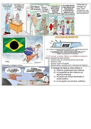 Interprete as
charges ao
lado. Que
problemas são
apresentados?

Qual a intenção do texto acima?

Interprete a imagem acima.

a)
b)
c)
d)

Advertir sobre as consequências do voto errado
Ensinar a votar
Ensinar o que é corrupção
Advertir sobre o cuidado com o manuseio da máquina.

A charge ao lado é uma critica a
a) Falta de qualificação dos médicos
b) A inexperiência dos médicos em
algumas doenças
c) Ao desvio de verbas destinadas á
saúde pública.
d) A corrupção nos serviços públicos.

 