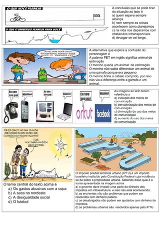 A conclusão que se pode tirar
da situação ao lado é
a) quem espera sempre
alcança
b) nem sempre as coisas
acontecem como planejamos
c) na vida nos deparamos com
obstáculos intransponíveis.
d) devagar se vai longe.
A alternativa que explica a confusão do
personagem é
A palavra PET em inglês significa animal de
estimação
O menino queria um animal de estimação
O menino não sabia diferenciar um animal de
uma garrafa porque era pequeno
O menino tinha o cabelo comprido, por isso
não via a diferença entre a garrafa e um
animal.
As imagens ao lado fazem
referência a
a) evolução dos meios de
comunicação
b) desvalorização dos meios de
comunicação
c) diminuição do uso dos meios
de comunicação
d) aumento do uso dos meios
de comunicação
O tema central do texto acima é
a) Os gastos abusivos com a copa
b) A seca no nordeste
c) A desigualdade social
d) O futebol
O Imposto predial territorial urbano (IPTU) é um imposto
brasileiro instituído pela Constituição Federal cuja incidência
se dá sobre a propriedade urbana. Sabendo disso qual é a
ironia apresentada na imagem acima
a) o governo deve investir uma parte do dinheiro dos
impostos em infraestrutura e isso não está acontecendo.
b) as enchentes não são problemas que podem ser
resolvidos com dinheiro público.
c) os desabrigados não podem ser ajudados com dinheiro de
impostos.
d) os problemas urbanos são resolvidos apenas pelo IPTU
 