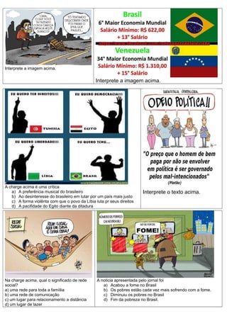 Interprete a imagem acima.
Interprete a imagem acima.
A charge acima é uma crítica
a) A preferência musical do brasileiro
b) Ao desinteresse do brasileiro em lutar por um país mais justo
c) A forma violênta com que o povo da Líbia luta pr seus direitos
d) A pacifidade do Egito diante da ditadura
Interprete o texto acima.
Na charge acima, qual o significado de rede
social?
a) uma rede para toda a famíilia
b) uma rede de comunicação
c) um lugar para relacionamento a distância
d) um lugar de lazer
A noticia apresentada pelo jornal foi
a) Acabou a fome no Brasil
b) Os pobres estão cada vez mais sofrendo com a fome.
c) Diminuiu os pobres no Brasil
d) Fim da pobreza no Brasil.
 