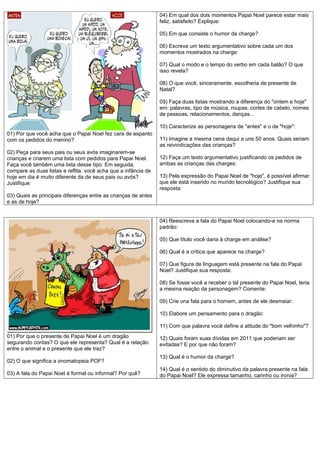 04) Em qual dos dois momentos Papai Noel parece estar mais
feliz, satisfeito? Explique:
05) Em que consiste o humor da charge?
06) Escreva um texto argumentativo sobre cada um dos
momentos mostrados na charge:
07) Qual o modo e o tempo do verbo em cada balão? O que
isso revela?
08) O que você, sinceramente, escolheria de presente de
Natal?
09) Faça duas listas mostrando a diferença do "ontem e hoje"
em: palavras, tipo de música, roupas, cortes de cabelo, nomes
de pessoas, relacionamentos, danças...
10) Caracterize as personagens de "antes" e o de "hoje":
01) Por que você acha que o Papai Noel fez cara de espanto
com os pedidos do menino?
02) Peça para seus pais ou seus avós imaginarem-se
crianças e criarem uma lista com pedidos para Papai Noel.
Faça você também uma lista desse tipo. Em seguida,
compare as duas listas e reflita: você acha que a infância de
hoje em dia é muito diferente da de seus pais ou avós?
Justifique:

11) Imagine a mesma cena daqui a uns 50 anos. Quais seriam
as reivindicações das crianças?
12) Faça um texto argumentativo justificando os pedidos de
ambas as crianças das charges:
13) Pela expressão do Papai Noel de "hoje", é possível afirmar
que ele está inserido no mundo tecnológico? Justifique sua
resposta:

03) Quais as principais diferenças entre as crianças de antes
e as de hoje?
04) Reescreva a fala do Papai Noel colocando-a na norma
padrão:
05) Que título você daria à charge em análise?
06) Qual é a crítica que aparece na charge?
07) Que figura de linguagem está presente na fala do Papai
Noel? Justifique sua resposta:
08) Se fosse você a receber o tal presente do Papai Noel, teria
a mesma reação da personagem? Comente:
09) Crie una fala para o homem, antes de ele desmaiar:
10) Elabore um pensamento para o dragão:
11) Com que palavra você define a atitude do "bom velhinho"?
01) Por que o presente de Papai Noel é um dragão
segurando contas? O que ele representa? Qual é a relação
entre o animal e o presente que ele traz?
02) O que significa a onomatopeia POF?
03) A fala do Papai Noel é formal ou informal? Por quê?

12) Quais foram suas dívidas em 2011 que poderiam ser
evitadas? E por que não foram?
13) Qual é o humor da charge?
14) Qual é o sentido do diminutivo da palavra presente na fala
do Papai Noel? Ele expressa tamanho, carinho ou ironia?

 