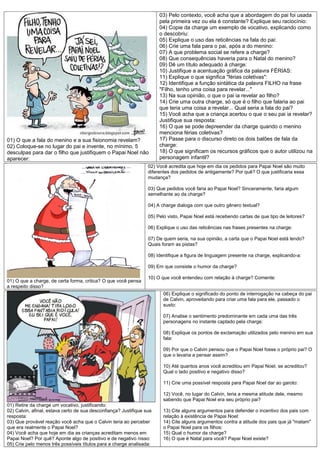 01) O que a fala do menino e a sua fisionomia revelam?
02) Coloque-se no lugar do pai e invente, no mínimo, 5
desculpas para dar o filho que justifiquem o Papai Noel não
aparecer:

03) Pelo contexto, você acha que a abordagem do pai foi usada
pela primeira vez ou ela é constante? Explique seu raciocínio:
04) Copie da charge um exemplo de vocativo, explicando como
o descobriu:
05) Explique o uso das reticências na fala do pai:
06) Crie uma fala para o pai, após a do menino:
07) A que problema social se refere a charge?
08) Que consequências haveria para o Natal do menino?
09) Dê um título adequado à charge:
10) Justifique a acentuação gráfica da palavra FÉRIAS:
11) Explique o que significa "férias coletivas":
12) Identifique a função sintática da palavra FILHO na frase
"Filho, tenho uma coisa para revelar..."
13) Na sua opinião, o que o pai ia revelar ao filho?
14) Crie uma outra charge, só que é o filho que falaria ao pai
que teria uma coisa a revelar... Qual seria a fala do pai?
15) Você acha que a criança acertou o que o seu pai ia revelar?
Justifique sua resposta:
16) O que se pode depreender da charge quando o menino
menciona férias coletivas?
17) Passe para o discurso direto os dois balões de fala da
charge:
18) O que significam os recursos gráficos que o autor utilizou na
personagem infantil?

02) Você acredita que hoje em dia os pedidos para Papai Noel são muito
diferentes dos pedidos de antigamente? Por quê? O que justificaria essa
mudança?
03) Que pedidos você faria ao Papai Noel? Sinceramente, faria algum
semelhante ao da charge?
04) A charge dialoga com que outro gênero textual?
05) Pelo visto, Papai Noel está recebendo cartas de que tipo de leitores?
06) Explique o uso das reticências nas frases presentes na charge:
07) De quem seria, na sua opinião, a carta que o Papai Noel está lendo?
Quais foram as pistas?
08) Identifique a figura de linguagem presente na charge, explicando-a:
09) Em que consiste o humor da charge?
01) O que a charge, de certa forma, critica? O que você pensa
a respeito disso?

10) O que você entendeu com relação à charge? Comente:
06) Explique o significado do ponto de interrogação na cabeça do pai
de Calvin, aproveitando para criar uma fala para ele, passado o
susto:
07) Analise o sentimento predominante em cada uma das três
personagens no instante captado pela charge:
08) Explique os pontos de exclamação utilizados pelo menino em sua
fala:
09) Por que o Calvin pensou que o Papai Noel fosse o próprio pai? O
que o levaria a pensar assim?
10) Até quantos anos você acreditou em Papai Noel, se acreditou?
Qual o lado positivo e negativo disso?
11) Crie uma possível resposta para Papai Noel dar ao garoto:
12) Você, no lugar do Calvin, teria a mesma atitude dele, mesmo
sabendo que Papai Noel era seu próprio pai?

01) Retire da charge um vocativo, justificando:
02) Calvin, afinal, estava certo de sua desconfiança? Justifique sua
resposta:
03) Que provável reação você acha que o Calvin teria ao perceber
que era realmente o Papai Noel?
04) Você acha que hoje em dia as crianças acreditam menos em
Papai Noel? Por quê? Aponte algo de positivo e de negativo nisso:
05) Crie pelo menos três possíveis títulos para a charge analisada:

13) Cite alguns argumentos para defender o incentivo dos pais com
relação à existência de Papai Noel:
14) Cite alguns argumentos contra a atitude dos pais que já "matam"
o Papai Noel para os filhos:
15) Qual o humor da charge?
16) O que é Natal para você? Papai Noel existe?

 