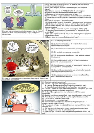 01) A que segmento da sociedade é dirigida a crítica da charge?
02) Qual é, afinal, essa crítica? Explique o que você pensa a
respeito disso:

03) Por que só vai ter panetone e pizza no Natal? O que isso significa
levando em conta o contexto?
04) Por que o chargista escolheu justamente o peru para compor a
charge?
05) Justifique o emprego do PORQUÊ na fala do primeiro peru:
06) Explique a ausência do trema na palavra TRANQUILO:
07) Destaque do texto um adjunto adverbial de lugar:
08) Você reconhece o lugar que aparece em segundo plano, como fundo,
na charge? Identifique-o e comente a sua importância para o contexto da
charge:
09) Que título você daria à charge? Capriche!
10) Que mensagem podemos extrair após a leitura da charge em questão?
11) Onde é esse lugar a que os perus se referem? Que recursos gráficos
ajudaram você a descobrir isso? Por que provavelmente eles estarão
seguros nesse lugar?
12) Você acha que realmente os perus estão seguros lá? Por quê?
13) De acordo com o contexto, o vocabulário PIZZA assume um outro
sentido. Qual?
14) Por que a expressão NESTE NATAL está entre vírgulas? Explique da
melhor forma possível:
15) Qual a razão da preocupação do peru na charge?
02) O que a charge denuncia?
03) Qual a importância do uso do vocábulo "também" no
segundo balão do quadrinho?
04) Qual o sentido de inexistência das personagens presentes?
05) Crie um título para a charge em questão:
06) Crie uma possível resposta para Papai Noel dar aos seus
interlocutores:
07) Como você interpreta o fato de o Papai Noel aparecer
justamente para essas pessoas?
08) Retire do texto um exemplo de fala coloquial, explicando a
sua importância para o contexto:
09) Observando bem o contexto, qual seria o melhor presente
de Natal para os marginalizados?
10) O que o aparente contraste de cores entre o Papai Noel e
todo o restante revela? Explique:

01) O que os mendigos queriam, na verdade, dizer quando disseram que
eles também não existem?
01) O que a charge acima denuncia?
02) Observe a linguagem utilizada pela personagem:
a) Ela pode ser caracterizada como culta ou coloquial? Por quê?
b) Ela está adequada à situação de uso? Justifique sua resposta:
03) Observe a sombra do rapaz refletida na parede. Na sua opinião, qual seria
a intenção do chargista ao mostrá-la dessa forma?
04) Ao dizer “Que legal estarmos aqui outra vez no MSN”, o que se
pressupõe?
05) Qual é a intenção do rapaz ao fazer a sua descrição para a amiga virtual?
06) Retire da charge um exemplo de vocativo, explicando a sua escolha:
07) Que título você daria para essa charge?
08) Em que consiste o humor da charge?
09) Transcreva todos os adjetivos utilizados na charge e diga qual é a
importância deles para o contexto:
10) Por que você acha que o vocábulo OI aparece acentuado? Como você
interpreta isso?
11) Crie UM parágrafo dissertativo sobre o assunto abordado na charge:
12) Que lição podemos extrair da leitura da charge?
13) Você acha que a situação que a charge mostra geralmente ocorre? Por
quê?

 