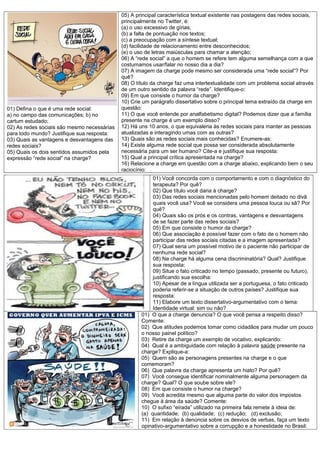 01) Defina o que é uma rede social:
a) no campo das comunicações; b) no
cartum estudado;
02) As redes sociais são mesmo necessárias
para todo mundo? Justifique sua resposta:
03) Quais as vantagens e desvantagens das
redes sociais?
05) Quais os dois sentidos assumidos pela
expressão “rede social” na charge?

05) A principal característica textual existente nas postagens das redes sociais,
principalmente no Twitter, é:
(a) o uso excessivo de gírias;
(b) a falta de pontuação nos textos;
(c) a preocupação com a síntese textual;
(d) facilidade de relacionamento entre desconhecidos;
(e) o uso de letras maiúsculas para chamar a atenção;
06) A “rede social” a que o homem se refere tem alguma semelhança com a que
costumamos usar/falar no nosso dia a dia?
07) A imagem da charge pode mesmo ser considerada uma “rede social”? Por
quê?
08) O título da charge faz uma intertextualidade com um problema social através
de um outro sentido da palavra “rede”. Identifique-o:
09) Em que consiste o humor da charge?
10) Crie um parágrafo dissertativo sobre o principal tema extraído da charge em
questão:
11) O que você entende por analfabetismo digital? Podemos dizer que a família
presente na charge é um exemplo disso?
12) Há uns 10 anos, o que equivaleria às redes sociais para manter as pessoas
atualizadas e interagindo umas com as outras?
13) Quais são as redes sociais mais conhecidas? Enumere-as:
14) Existe alguma rede social que possa ser considerada absolutamente
necessária para um ser humano? Cite-a e justifique sua resposta:
15) Qual a principal crítica apresentada na charge?
16) Relacione a charge em questão com a charge abaixo, explicando bem o seu
raciocínio:
01) Você concorda com o comportamento e com o diagnóstico do
terapeuta? Por quê?
02) Que título você daria à charge?
03) Das redes sociais mencionadas pelo homem deitado no divã
quais você usa? Você se considera uma pessoa louca ou sã? Por
quê?
04) Quais são os prós e os contras, vantagens e desvantagens
de se fazer parte das redes sociais?
05) Em que consiste o humor da charge?
06) Que associação é possível fazer com o fato de o homem não
participar das redes sociais citadas e a imagem apresentada?
07) Qual seria um possível motivo de o paciente não participar de
nenhuma rede social?
08) Na charge há alguma cena discriminatória? Qual? Justifique
sua resposta:
09) Situe o fato criticado no tempo (passado, presente ou futuro),
justificando sua escolha:
10) Apesar de a língua utilizada ser a portuguesa, o fato criticado
poderia referir-se a situação de outros países? Justifique sua
resposta:
11) Elabore um texto dissertativo-argumentativo com o tema:
Identidade virtual: sim ou não?
01) O que a charge denuncia? O que você pensa a respeito disso?
Comente:
02) Que atitudes podemos tomar como cidadãos para mudar um pouco
o nosso painel político?
03) Retire da charge um exemplo de vocativo, explicando:
04) Qual é a ambiguidade com relação à palavra saúde presente na
charge? Explique-a:
05) Quem são as personagens presentes na charge e o que
comemoram?
06) Que palavra da charge apresenta um hiato? Por quê?
07) Você consegue identificar nominalmente alguma personagem da
charge? Qual? O que soube sobre ele?
08) Em que consiste o humor na charge?
09) Você acredita mesmo que alguma parte do valor dos impostos
chegue à área da saúde? Comente:
10) O sufixo “eirada” utilizado na primeira fala remete à ideia de:
(a) quantidade; (b) qualidade; (c) redução; (d) exclusão;
11) Em relação à denúncia sobre os desvios de verbas, faça um texto
opinativo-argumentativo sobre a corrupção e a honestidade no Brasil:

 