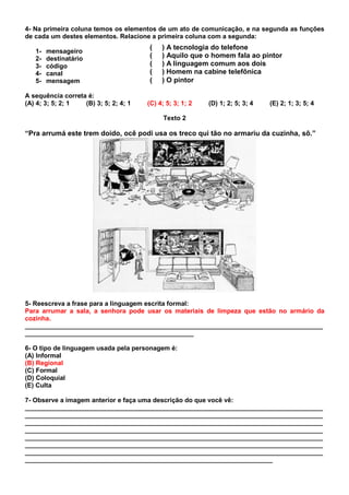 4- Na primeira coluna temos os elementos de um ato de comunicação, e na segunda as funções
de cada um destes elementos. Relacione a primeira coluna com a segunda:
                                       (    ) A tecnologia do telefone
   1-   mensageiro
   2-   destinatário                   (    ) Aquilo que o homem fala ao pintor
   3-   código                         (    ) A linguagem comum aos dois
   4-   canal                          (    ) Homem na cabine telefônica
   5-   mensagem                       (    ) O pintor

A sequência correta é:
(A) 4; 3; 5; 2; 1  (B) 3; 5; 2; 4; 1   (C) 4; 5; 3; 1; 2   (D) 1; 2; 5; 3; 4   (E) 2; 1; 3; 5; 4

                                             Texto 2

“Pra arrumá este trem doido, ocê podi usa os treco qui tão no armariu da cuzinha, sô.”




5- Reescreva a frase para a linguagem escrita formal:
Para arrumar a sala, a senhora pode usar os materiais de limpeza que estão no armário da
cozinha.
___________________________________________________________________________________
_______________________________________________

6- O tipo de linguagem usada pela personagem é:
(A) Informal
(B) Regional
(C) Formal
(D) Coloquial
(E) Culta

7- Observe a imagem anterior e faça uma descrição do que você vê:
___________________________________________________________________________________
___________________________________________________________________________________
___________________________________________________________________________________
___________________________________________________________________________________
___________________________________________________________________________________
___________________________________________________________________________________
___________________________________________________________________________________
_____________________________________________________________________
 