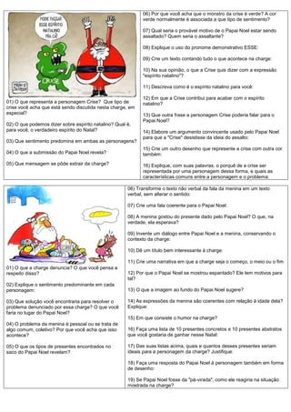 06) Por que você acha que o monstro da crise é verde? A cor
                                                            verde normalmente é associada a que tipo de sentimento?

                                                            07) Qual seria o provável motivo de o Papai Noel estar sendo
                                                            assaltado? Quem seria o assaltante?

                                                            08) Explique o uso do pronome demonstrativo ESSE:

                                                            09) Crie um texto contando tudo o que acontece na charge:

                                                            10) Na sua opinião, o que a Crise quis dizer com a expressão
                                                            "espírito natalino"?

                                                            11) Descreva como é o espírito natalino para você:

                                                            12) Em que a Crise contribui para acabar com o espírito
01) O que representa a personagem Crise? Que tipo de        natalino?
crise você acha que está sendo discutida nesta charge, em
especial?                                                   13) Que outra frase a personagem Crise poderia falar para o
                                                            Papai Noel?
02) O que podemos dizer sobre espírito natalino? Qual é,
para você, o verdadeiro espírito do Natal?                  14) Elabore um argumento convincente usado pelo Papai Noel
                                                            para que a "Crise" desistisse da ideia do assalto:
03) Que sentimento predomina em ambas as personagens?
                                                            15) Crie um outro desenho que represente a crise com outra cor
04) O que a submissão do Papai Noel revela?                 também:
05) Que mensagem se pôde extrair da charge?                 16) Explique, com suas palavras, o porquê de a crise ser
                                                            representada por uma personagem dessa forma, e quais as
                                                            características comuns entre a personagem e o problema:

                                                      06) Transforme o texto não verbal da fala da menina em um texto
                                                      verbal, sem alterar o sentido:

                                                      07) Crie uma fala coerente para o Papai Noel:

                                                      08) A menina gostou do presente dado pelo Papai Noel? O que, na
                                                      verdade, ela esperava?

                                                      09) Invente um diálogo entre Papai Noel e a menina, conservando o
                                                      contexto da charge:

                                                      10) Dê um título bem interessante à charge:

                                                      11) Crie uma narrativa em que a charge seja o começo, o meio ou o fim:
01) O que a charge denuncia? O que você pensa a
respeito disso?                                       12) Por que o Papai Noel se mostrou espantado? Ele tem motivos para
                                                      tal?
02) Explique o sentimento predominante em cada
personagem:                                           13) O que a imagem ao fundo do Papai Noel sugere?

03) Que solução você encontraria para resolver o      14) As expressões da menina são coerentes com relação à idade dela?
problema denunciado por essa charge? O que você       Explique:
faria no lugar do Papai Noel?
                                                      15) Em que consiste o humor na charge?
04) O problema da menina é pessoal ou se trata de
algo comum, coletivo? Por que você acha que isso      16) Faça uma lista de 10 presentes concretos e 10 presentes abstratos
acontece?                                             que você gostaria de ganhar nesse Natal:

05) O que os tipos de presentes encontrados no        17) Das suas listas acima, quais e quantos desses presentes seriam
saco do Papai Noel revelam?                           ideais para a personagem da charge? Justifique:

                                                      18) Faça uma resposta do Papai Noel à personagem também em forma
                                                      de desenho:

                                                      19) Se Papai Noel fosse da "pá-virada", como ele reagiria na situação
                                                      mostrada na charge?
 
