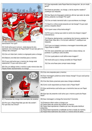 07) Que expressão cada Papai Noel da charge tem, de um modo
                                                             geral?

                                                             08) Pode-se perceber, na charge, o tal do espírito natalino?
                                                             Justifique sua resposta:

                                                             09) Que figura de linguagem podemos afirmar que está, de certa
                                                             forma, presente na charge? Por quê?

                                                             10) Crie um texto narrando tudo o que aconteceu na charge:

                                                             11) Qual é a crítica social presente em tal charge? O que você
                                                             pensa a respeito disso?

                                                             12) A quem essa crítica tenta atingir?

                                                             13) Por que a criança que está no centro da charge é negra?
                                                             Caracterize-a:

                                                             14) Observe atentamente o semblante dos homens vestidos de
                                                             Papai Noel. Eles têm o "ar do bom velhinho"? Justifique sua
01) Que sentimento o menino parece claramente                resposta:
demonstrar? Por quê?
                                                             15) O que na imagem contraria a mensagem transmitida pelo
02) Você acha que é comum, nesta época do ano,               Papai Noel no Natal?
aparecer uma overdose de Papai Noel? O que isso gera na
cabeça das crianças?                                         16) Cite cinco presentes que você daria a essa criança, se
                                                             pudesse. E justifique cada escolha:
03) Crie um título bem criativo e engraçado para a charge:
                                                             17) Com qual palavra você define essa imagem?
04) Elabore uma fala bem divertida para o menino:
                                                             18) Você acha que a criança acredita em Papai Noel?
05) O que você acha que o menino da charge está
esperando? O que você diria a ele?                           19) Crie uma frase para compor essa charge:

06) Crie um diálogo entre o menino e pelo menos dois dos
Papais Noéis representados na charge:

                                                       03) Crie uma resposta para o menino:

                                                       04) Que mensagem podemos extrair dessa charge? O que você pensa
                                                       a respeito disso?

                                                       05) Crie três títulos possíveis para essa charge analisada:

                                                       06) Como você responderia se fosse você o Papai Noel?

                                                       07) Que sentimentos você acha que o menininho teve ao ver Papai
                                                       Noel?

                                                       08) Que tipo de presente você acha que o menino queria de Papai
                                                       Noel?

01) Transcreva da charge dois exemplos de vocativo:    09) Que mensagem a charge lhe transmitiu? Comente:

02) Por que o Papai Noel fala que ele não existe?      10) Podemos inferir sobre a charge que:
Por que isso nos choca?                                (A) Papai Noel não queria dar ilusões ao menino;
                                                       (B) Papai Noel representa o Natal e por isso não pode distribuir
                                                       presentes;
                                                       (C) Papai Noel representa a realidade ao tirar a ilusão do menino;
                                                       (D) Papai Noel realmente não existe e o menino teria de saber;
 