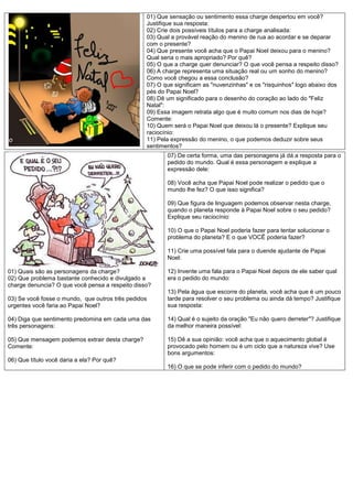 01) Que sensação ou sentimento essa charge despertou em você?
                                                 Justifique sua resposta:
                                                 02) Crie dois possíveis títulos para a charge analisada:
                                                 03) Qual a provável reação do menino de rua ao acordar e se deparar
                                                 com o presente?
                                                 04) Que presente você acha que o Papai Noel deixou para o menino?
                                                 Qual seria o mais apropriado? Por quê?
                                                 05) O que a charge quer denunciar? O que você pensa a respeito disso?
                                                 06) A charge representa uma situação real ou um sonho do menino?
                                                 Como você chegou a essa conclusão?
                                                 07) O que significam as "nuvenzinhas" e os "risquinhos" logo abaixo dos
                                                 pés do Papai Noel?
                                                 08) Dê um significado para o desenho do coração ao lado do "Feliz
                                                 Natal":
                                                 09) Essa imagem retrata algo que é muito comum nos dias de hoje?
                                                 Comente:
                                                 10) Quem será o Papai Noel que deixou lá o presente? Explique seu
                                                 raciocínio:
                                                 11) Pela expressão do menino, o que podemos deduzir sobre seus
                                                 sentimentos?
                                                        07) De certa forma, uma das personagens já dá a resposta para o
                                                        pedido do mundo. Qual é essa personagem e explique a
                                                        expressão dele:

                                                        08) Você acha que Papai Noel pode realizar o pedido que o
                                                        mundo lhe fez? O que isso significa?

                                                        09) Que figura de linguagem podemos observar nesta charge,
                                                        quando o planeta responde à Papai Noel sobre o seu pedido?
                                                        Explique seu raciocínio:

                                                        10) O que o Papai Noel poderia fazer para tentar solucionar o
                                                        problema do planeta? E o que VOCÊ poderia fazer?

                                                        11) Crie uma possível fala para o duende ajudante de Papai
                                                        Noel:

01) Quais são as personagens da charge?                 12) Invente uma fala para o Papai Noel depois de ele saber qual
02) Que problema bastante conhecido e divulgado a       era o pedido do mundo:
charge denuncia? O que você pensa a respeito disso?
                                                        13) Pela água que escorre do planeta, você acha que é um pouco
03) Se você fosse o mundo, que outros três pedidos      tarde para resolver o seu problema ou ainda dá tempo? Justifique
urgentes você faria ao Papai Noel?                      sua resposta:

04) Diga que sentimento predomina em cada uma das       14) Qual é o sujeito da oração "Eu não quero derreter"? Justifique
três personagens:                                       da melhor maneira possível:

05) Que mensagem podemos extrair desta charge?          15) Dê a sua opinião: você acha que o aquecimento global é
Comente:                                                provocado pelo homem ou é um ciclo que a natureza vive? Use
                                                        bons argumentos:
06) Que título você daria a ela? Por quê?
                                                        16) O que se pode inferir com o pedido do mundo?
 