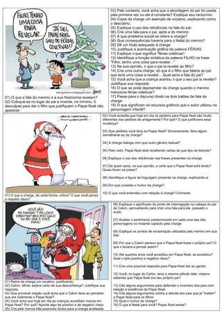 03) Pelo contexto, você acha que a abordagem do pai foi usada
                                                                       pela primeira vez ou ela é constante? Explique seu raciocínio:
                                                                       04) Copie da charge um exemplo de vocativo, explicando como
                                                                       o descobriu:
                                                                       05) Explique o uso das reticências na fala do pai:
                                                                       06) Crie uma fala para o pai, após a do menino:
                                                                       07) A que problema social se refere a charge?
                                                                       08) Que consequências haveria para o Natal do menino?
                                                                       09) Dê um título adequado à charge:
                                                                       10) Justifique a acentuação gráfica da palavra FÉRIAS:
                                                                       11) Explique o que significa "férias coletivas":
                                                                       12) Identifique a função sintática da palavra FILHO na frase
                                                                       "Filho, tenho uma coisa para revelar..."
                                                                       13) Na sua opinião, o que o pai ia revelar ao filho?
                                                                       14) Crie uma outra charge, só que é o filho que falaria ao pai
                                                                       que teria uma coisa a revelar... Qual seria a fala do pai?
                                                                       15) Você acha que a criança acertou o que o seu pai ia revelar?
                                                                       Justifique sua resposta:
                                                                       16) O que se pode depreender da charge quando o menino
                                                                       menciona férias coletivas?
01) O que a fala do menino e a sua fisionomia revelam?                 17) Passe para o discurso direto os dois balões de fala da
02) Coloque-se no lugar do pai e invente, no mínimo, 5                 charge:
desculpas para dar o filho que justifiquem o Papai Noel não            18) O que significam os recursos gráficos que o autor utilizou na
aparecer:                                                              personagem infantil?
                                                                  02) Você acredita que hoje em dia os pedidos para Papai Noel são muito
                                                                  diferentes dos pedidos de antigamente? Por quê? O que justificaria essa
                                                                  mudança?

                                                                  03) Que pedidos você faria ao Papai Noel? Sinceramente, faria algum
                                                                  semelhante ao da charge?

                                                                  04) A charge dialoga com que outro gênero textual?

                                                                  05) Pelo visto, Papai Noel está recebendo cartas de que tipo de leitores?

                                                                  06) Explique o uso das reticências nas frases presentes na charge:

                                                                  07) De quem seria, na sua opinião, a carta que o Papai Noel está lendo?
                                                                  Quais foram as pistas?

                                                                  08) Identifique a figura de linguagem presente na charge, explicando-a:

                                                                  09) Em que consiste o humor da charge?

                                                                  10) O que você entendeu com relação à charge? Comente:
01) O que a charge, de certa forma, critica? O que você pensa
a respeito disso?
                                                                         06) Explique o significado do ponto de interrogação na cabeça do pai
                                                                         de Calvin, aproveitando para criar uma fala para ele, passado o
                                                                         susto:

                                                                         07) Analise o sentimento predominante em cada uma das três
                                                                         personagens no instante captado pela charge:

                                                                         08) Explique os pontos de exclamação utilizados pelo menino em sua
                                                                         fala:

                                                                         09) Por que o Calvin pensou que o Papai Noel fosse o próprio pai? O
                                                                         que o levaria a pensar assim?

                                                                         10) Até quantos anos você acreditou em Papai Noel, se acreditou?
                                                                         Qual o lado positivo e negativo disso?

                                                                         11) Crie uma possível resposta para Papai Noel dar ao garoto:

                                                                         12) Você, no lugar do Calvin, teria a mesma atitude dele, mesmo
                                                                         sabendo que Papai Noel era seu próprio pai?
01) Retire da charge um vocativo, justificando:
02) Calvin, afinal, estava certo de sua desconfiança? Justifique sua     13) Cite alguns argumentos para defender o incentivo dos pais com
resposta:                                                                relação à existência de Papai Noel:
03) Que provável reação você acha que o Calvin teria ao perceber         14) Cite alguns argumentos contra a atitude dos pais que já "matam"
que era realmente o Papai Noel?                                          o Papai Noel para os filhos:
04) Você acha que hoje em dia as crianças acreditam menos em             15) Qual o humor da charge?
Papai Noel? Por quê? Aponte algo de positivo e de negativo nisso:        16) O que é Natal para você? Papai Noel existe?
05) Crie pelo menos três possíveis títulos para a charge analisada:
 