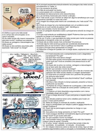 05) A principal característica textual existente nas postagens das redes sociais,
                                             principalmente no Twitter, é:
                                             (a) o uso excessivo de gírias;
                                             (b) a falta de pontuação nos textos;
                                             (c) a preocupação com a síntese textual;
                                             (d) facilidade de relacionamento entre desconhecidos;
                                             (e) o uso de letras maiúsculas para chamar a atenção;
                                             06) A “rede social” a que o homem se refere tem alguma semelhança com a que
                                             costumamos usar/falar no nosso dia a dia?
                                             07) A imagem da charge pode mesmo ser considerada uma “rede social”? Por
                                             quê?
                                             08) O título da charge faz uma intertextualidade com um problema social
                                             através de um outro sentido da palavra “rede”. Identifique-o:
                                             09) Em que consiste o humor da charge?
                                             10) Crie um parágrafo dissertativo sobre o principal tema extraído da charge em
01) Defina o que é uma rede social:          questão:
a) no campo das comunicações; b) no          11) O que você entende por analfabetismo digital? Podemos dizer que a família
cartum estudado;                             presente na charge é um exemplo disso?
02) As redes sociais são mesmo necessárias   12) Há uns 10 anos, o que equivaleria às redes sociais para manter as pessoas
para todo mundo? Justifique sua resposta:    atualizadas e interagindo umas com as outras?
03) Quais as vantagens e desvantagens das    13) Quais são as redes sociais mais conhecidas? Enumere-as:
redes sociais?                               14) Existe alguma rede social que possa ser considerada absolutamente
05) Quais os dois sentidos assumidos pela    necessária para um ser humano? Cite-a e justifique sua resposta:
expressão “rede social” na charge?           15) Qual a principal crítica apresentada na charge?
                                             16) Relacione a charge em questão com a charge abaixo, explicando bem o seu
                                             raciocínio:
                                                          01) Você concorda com o comportamento e com o diagnóstico
                                                          do terapeuta? Por quê?
                                                          02) Que título você daria à charge?
                                                          03) Das redes sociais mencionadas pelo homem deitado no divã
                                                          quais você usa? Você se considera uma pessoa louca ou sã?
                                                          Por quê?
                                                          04) Quais são os prós e os contras, vantagens e desvantagens
                                                          de se fazer parte das redes sociais?
                                                          05) Em que consiste o humor da charge?
                                                          06) Que associação é possível fazer com o fato de o homem não
                                                          participar das redes sociais citadas e a imagem apresentada?
                                                          07) Qual seria um possível motivo de o paciente não participar
                                                          de nenhuma rede social?
                                                          08) Na charge há alguma cena discriminatória? Qual? Justifique
                                                          sua resposta:
                                                          09) Situe o fato criticado no tempo (passado, presente ou futuro),
                                                          justificando sua escolha:
                                                          10) Apesar de a língua utilizada ser a portuguesa, o fato criticado
                                                          poderia referir-se a situação de outros países? Justifique sua
                                                          resposta:
                                                          11) Elabore um texto dissertativo-argumentativo com o tema:
                                                          Identidade virtual: sim ou não?
                                                     01) O que a charge denuncia? O que você pensa a respeito disso?
                                                     Comente:
                                                     02) Que atitudes podemos tomar como cidadãos para mudar um
                                                     pouco o nosso painel político?
                                                     03) Retire da charge um exemplo de vocativo, explicando:
                                                     04) Qual é a ambiguidade com relação à palavra saúde presente na
                                                     charge? Explique-a:
                                                     05) Quem são as personagens presentes na charge e o que
                                                     comemoram?
                                                     06) Que palavra da charge apresenta um hiato? Por quê?
                                                     07) Você consegue identificar nominalmente alguma personagem da
                                                     charge? Qual? O que soube sobre ele?
                                                     08) Em que consiste o humor na charge?
                                                     09) Você acredita mesmo que alguma parte do valor dos impostos
                                                     chegue à área da saúde? Comente:
                                                     10) O sufixo “eirada” utilizado na primeira fala remete à ideia de:
                                                     (a) quantidade; (b) qualidade; (c) redução; (d) exclusão;
                                                     11) Em relação à denúncia sobre os desvios de verbas, faça um texto
                                                     opinativo-argumentativo sobre a corrupção e a honestidade no Brasil:
 