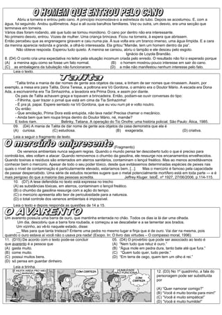Abriu a torneira e entrou pelo cano. A princípio incomodava-o a estreiteza do tubo. Depois se acostumou. E, com a
água, foi seguindo. Andou quilômetros. Aqui e ali ouvia barulhos familiares. Vez ou outra, um desvio, era uma secção que
terminava em torneira.
Vários dias foram rodando, até que tudo se tornou monótono. O cano por dentro não era interessante.
No primeiro desvio, entrou. Vozes de mulher. Uma criança brincava. Ficou na torneira, à espera que abrissem.
Então percebeu que as engrenagens giravam e caiu numa pia. À sua volta era um branco imenso, uma água límpida. E a cara
da menina aparecia redonda e grande, a olhá-lo interessada. Ela gritou:“Mamãe, tem um homem dentro da pia”.
Não obteve resposta. Esperou tudo quieto. A menina se cansou, abriu o tampão e ele desceu pelo esgoto.
Ignácio de Loyola Brandão.
8. (D4) O conto cria uma expectativa no leitor pela situação incomum criada pelo enredo. O resultado não foi o esperado porque
(A) a menina agiu como se fosse um fato normal. (B) o homem mostrou pouco interesse em sair do cano.
(C) as embalagens da tubulação não funcionaram. (D) a mãe não manifestou nenhum interesse pelo fato.
Leia o texto.
“Talita tinha a mania de dar nomes de gente aos objetos da casa, e tinham de ser nomes que rimassem. Assim, por
exemplo, a mesa era para Talita, Dona Teresa, a poltrona era Vó Gordona, o armário era o Doutor Mário. A escada era Dona
Ada, a escrivaninha era Tia Sinhazinha, a lavadora era Prima Dora, e assim por diante.
Os pais de Talita achavam graça e topavam a brincadeira. Então, podiam-se ouvir conversas do tipo:
- Filhinha, quer trazer o jornal que está em cima da Tia Sinhazinha!
- É pra já, papai. Espere sentado na Vó Gordona, que eu vou num pé e volto noutro.
Ou então:
- Que amolação, Prima Dora está entupida, não lava nada! Precisa chamar o mecânico.
- Ainda bem que tem roupa limpa dentro do Doutor Mário, né, mamãe?
E todos riam. Belinky, Tatiana. A operação do Tio Onofre: uma história policial. São Paulo: Ática, 1985.
09. (D4) A mania de Talita de dar nome de gente aos objetos da casa demonstra que ela é
(A) curiosa. (C) estudiosa. (B) exagerada. (D) criativa.
Leia a seguir o fragmento de texto.
(Fragmento)
Os venenos ambientais nunca seguem regras. Quando o mundo pensa ter descoberto tudo o que é preciso para
controlá-los, eles voltam a atacar. Quando removemos o chumbo da gasolina, ele ressurge nos encanamentos envelhecidos.
Quando toxinas e resíduos são enterrados em aterros sanitários, contaminam o lençol freático. Mas ao menos acreditávamos
conhecer bem o mercúrio. Apesar de todo o seu poder tóxico, desde que evitássemos determinadas espécies de peixes nas
quais o nível de contaminação é particularmente elevado, estaríamos bem. [...]. Mas o mercúrio é famoso pela capacidade
de passar despercebido. Uma série de estudos recentes sugere que o metal potencialmente mortífero está em toda parte — e é
mais perigoso do que a maioria das pessoas acredita. Jeffrey Kluger. IstoÉ. nº 1927, 27/06/2006, p.114-115.
10. (D7) A tese defendida no texto está expressa no trecho
(A) as substâncias tóxicas, em aterros, contaminam o lençol freático.
(B) o chumbo da gasolina ressurge com a ação do tempo.
(C) o mercúrio apresenta alto teor de periculosidade para a natureza.
(D) o total controle dos venenos ambientais é impossível.
Leia o texto e depois responda as questões de 14 a 15.
Um avarento possuía uma barra de ouro, que mantinha enterrada no chão. Todos os dias ia lá dar uma olhada.
Um dia, descobriu que a barra fora roubada, e começou a se descabelar e a se lamentar aos brados.
Um vizinho, ao vê-lo naquele estado, disse:
__ Mas para que tanta tristeza? Enterre uma pedra no mesmo lugar e finja que é de ouro. Vai dar na mesma, pois
quando o ouro estava aí você não o usava pra nada! (Esopo. In: O livro das virtudes – O compasso moral, 1996)
11. (D15) De acordo com o texto pode-se concluir
que avarento é a pessoa que
(A) gasta muito.
(B) come muito.
(C) possui muitos bens.
(D) só pensa em guardar dinheiro.
05. (D4) O provérbio que pode ser associado ao texto é
(A) “Nem tudo que reluz é ouro.”
(B) “Água mole em pedra dura, tanto bate até que fura.”
(C) “Quem tudo quer, tudo perde.”
(D) “Em terra de cego, quem tem um olho é rei.”
Leia a tirinha.
12. (D3) No 1º quadrinho, a fala do
personagem pode ser substituída
por
(A) “Quer namorar comigo?”
(B) “Você é muito bonita para mim!”
(C) “Você é muito simpática!”
(D) “Você é muito humilde!”
 