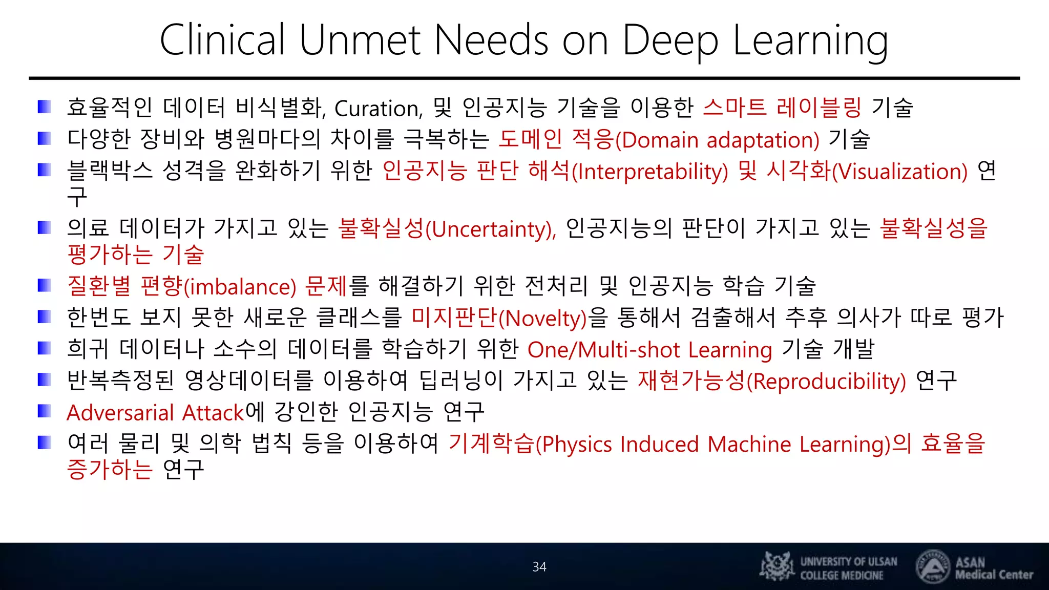Clinical Unmet Needs on Deep Learning
효율적인 데이터 비식별화, Curation, 및 인공지능 기술을 이용한 스마트 레이블링 기술
다양한 장비와 병원마다의 차이를 극복하는 도메인 적응(Domain adaptation) 기술
블랙박스 성격을 완화하기 위한 인공지능 판단 해석(Interpretability) 및 시각화(Visualization) 연
구
의료 데이터가 가지고 있는 불확실성(Uncertainty), 인공지능의 판단이 가지고 있는 불확실성을
평가하는 기술
질환별 편향(imbalance) 문제를 해결하기 위한 전처리 및 인공지능 학습 기술
한번도 보지 못한 새로운 클래스를 미지판단(Novelty)을 통해서 검출해서 추후 의사가 따로 평가
희귀 데이터나 소수의 데이터를 학습하기 위한 One/Multi-shot Learning 기술 개발
반복측정된 영상데이터를 이용하여 딥러닝이 가지고 있는 재현가능성(Reproducibility) 연구
Adversarial Attack에 강인한 인공지능 연구
여러 물리 및 의학 법칙 등을 이용하여 기계학습(Physics Induced Machine Learning)의 효율을
증가하는 연구
34
 