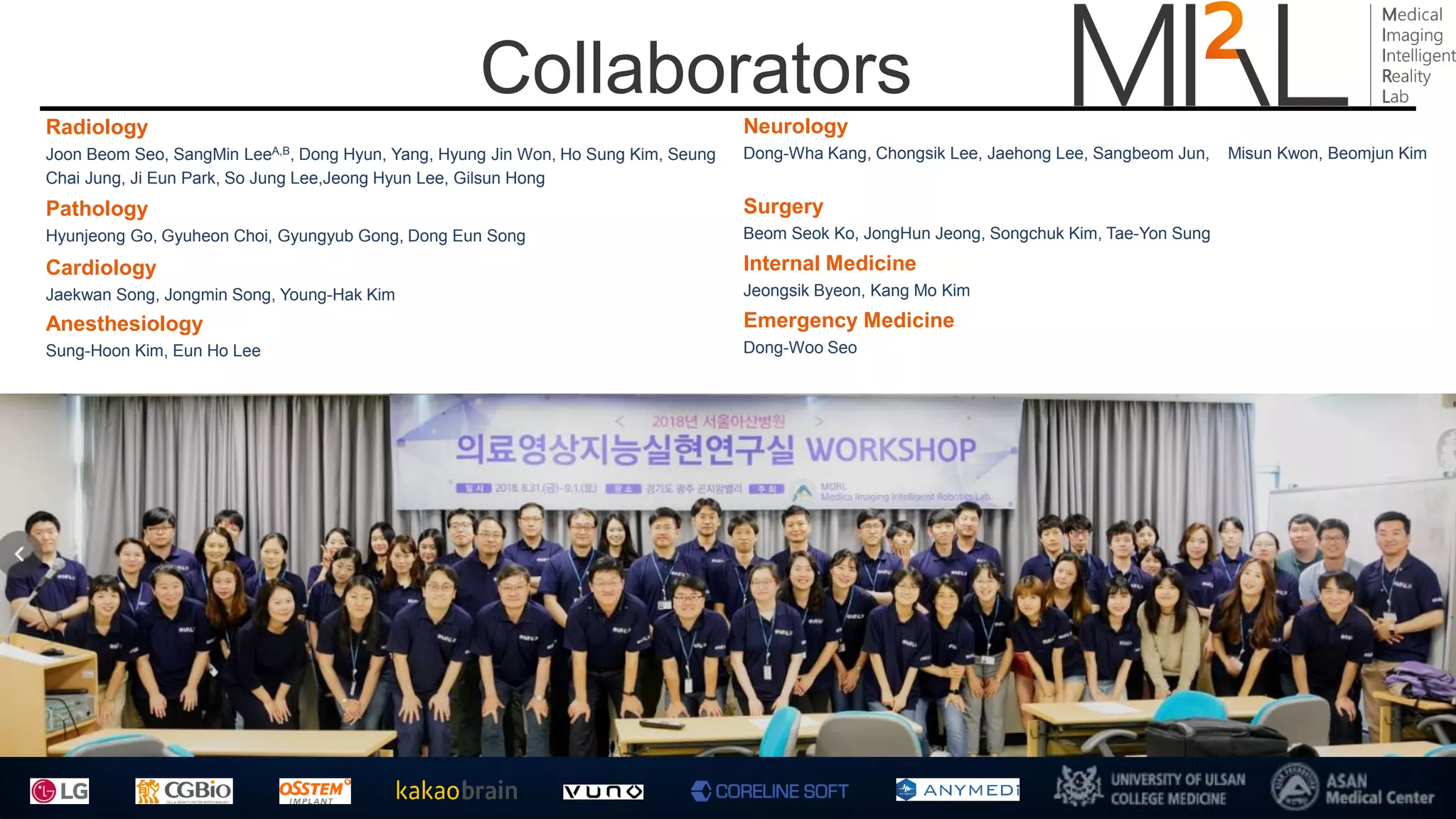 Collaborators
Radiology
Joon Beom Seo, SangMin LeeA,B, Dong Hyun, Yang, Hyung Jin Won, Ho Sung Kim, Seung
Chai Jung, Ji Eun Park, So Jung Lee,Jeong Hyun Lee, Gilsun Hong
Neurology
Dong-Wha Kang, Chongsik Lee, Jaehong Lee, Sangbeom Jun, Misun Kwon, Beomjun Kim
Cardiology
Jaekwan Song, Jongmin Song, Young-Hak Kim
Emergency Medicine
Dong-Woo Seo
Pathology
Hyunjeong Go, Gyuheon Choi, Gyungyub Gong, Dong Eun Song
Surgery
Beom Seok Ko, JongHun Jeong, Songchuk Kim, Tae-Yon Sung
Internal Medicine
Jeongsik Byeon, Kang Mo Kim
Anesthesiology
Sung-Hoon Kim, Eun Ho Lee
 