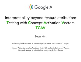 Interpretability beyond feature attribution:
Testing with Concept Activation Vectors
TCAV
Been Kim
Presenting work with a lot of awesome people inside and outside of Google:
Marten Wattenberg, Julius Adebayo, Justin Gilmer, Carrie Cai, James Wexler,
Fernanda Viegas, Ian Goodfellow, Mortiz Hardt, Rory Sayres
 