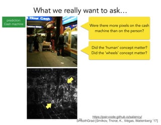 prediction:
Cash machine
https://pair-code.github.io/saliency/
SmoothGrad [Smilkov, Thorat, K., Viégas, Wattenberg ’17]
What we really want to ask…
!29
Were there more pixels on the cash
machine than on the person?
Did the ‘human’ concept matter?
Did the ‘wheels’ concept matter?
 