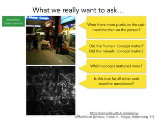 prediction:
Cash machine
https://pair-code.github.io/saliency/
SmoothGrad [Smilkov, Thorat, K., Viégas, Wattenberg ’17]
What we really want to ask…
!30
Were there more pixels on the cash
machine than on the person?
Which concept mattered more?
Is this true for all other cash
machine predictions?
Did the ‘human’ concept matter?
Did the ‘wheels’ concept matter?
 