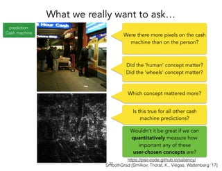 prediction:
Cash machine
https://pair-code.github.io/saliency/
SmoothGrad [Smilkov, Thorat, K., Viégas, Wattenberg ’17]
What we really want to ask…
!32
Were there more pixels on the cash
machine than on the person?
Which concept mattered more?
Is this true for all other cash
machine predictions?
Wouldn’t it be great if we can
quantitatively measure how
important any of these
user-chosen concepts are?
Did the ‘human’ concept matter?
Did the ‘wheels’ concept matter?
 