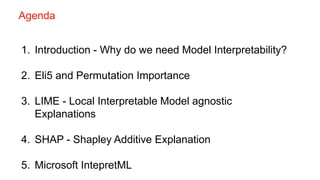 1. Introduction - Why do we need Model Interpretability?
2. Eli5 and Permutation Importance
3. LIME - Local Interpretable Model agnostic
Explanations
4. SHAP - Shapley Additive Explanation
5. Microsoft IntepretML
Agenda
 