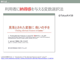 利用者に納得感を与える変数選択法
LASSOの別解を与える in “Introduction of "the alternate features search" using R”
https://www.slideshare.net/kato_kohaku/introduction-alternate-featuresinlassor-71186764
@TokyoR#58
例えば...
 