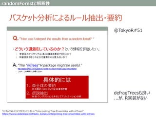 バスケット分析によるルール抽出・要約
ランダムフォレストにバスケット分析 in “Interpreting Tree Ensembles with inTrees”
https://www.slideshare.net/kato_kohaku/interpreting-tree-ensembles-with-intrees
@TokyoR#51
defragTreesも良い
...が、R実装がない
randomForestと解釈性
 